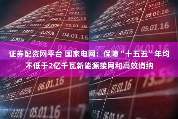 证券配资网平台 国家电网：保障“十五五”年均不低于2亿千瓦新能源接网和高效消纳