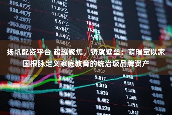 扬帆配资平台 超越聚焦，铸就壁垒：萌瑞宝以家国根脉定义家庭教育的统治级品牌资产