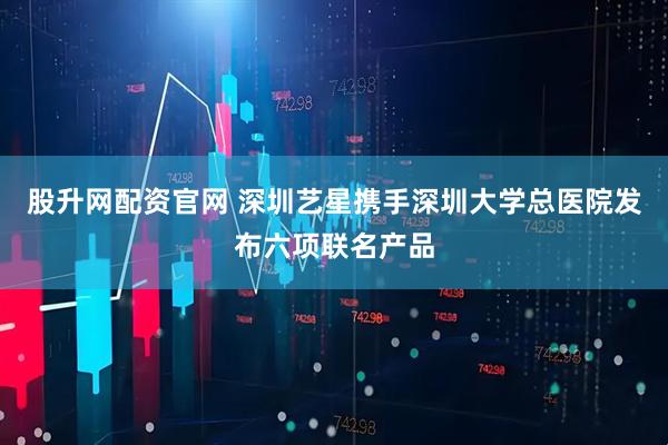 股升网配资官网 深圳艺星携手深圳大学总医院发布六项联名产品