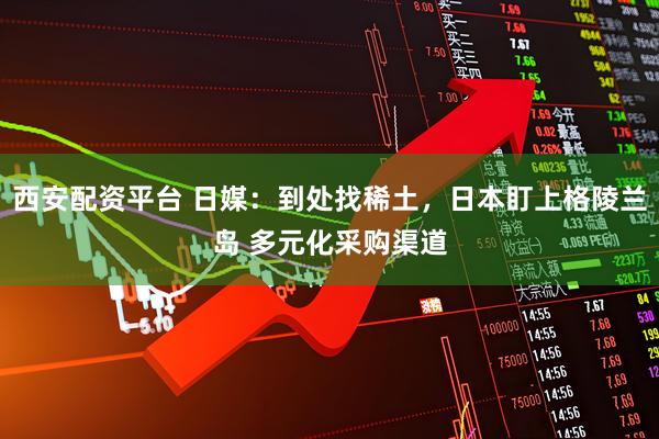 西安配资平台 日媒：到处找稀土，日本盯上格陵兰岛 多元化采购渠道