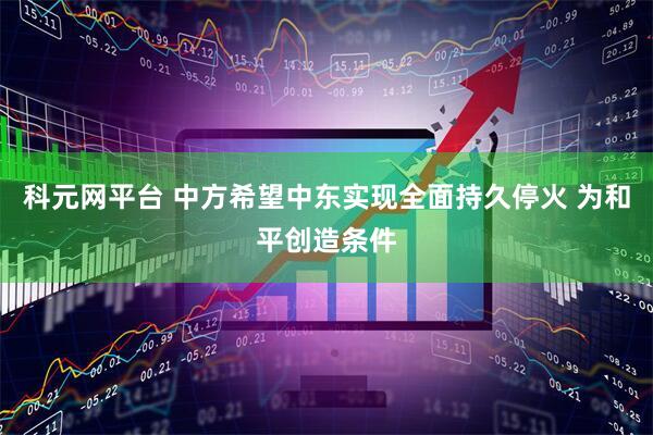 科元网平台 中方希望中东实现全面持久停火 为和平创造条件