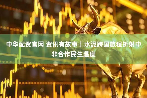 中华配资官网 资讯有故事|水泥跨国旅程折射中非合作民生温度