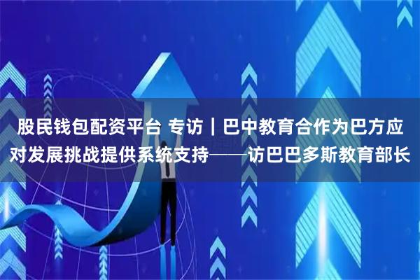 股民钱包配资平台 专访｜巴中教育合作为巴方应对发展挑战提供系统支持──访巴巴多斯教育部长